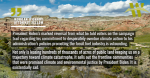 “President Biden’s marked reversal from what he told voters on the campaign trail regarding his commitment to desperately overdue climate action to his administration’s policies promoting the fossil fuel industry is astounding,” said Morgan O’Grady with the Western Environmental Law Center. “Not only is leasing hundreds of thousands of acres of public land keeping us on a trajectory toward climate catastrophe, it sells out the frontline communities that were promised climate and environmental justice by President Biden. It is existentially sad.”