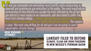“Oil and gas companies are extracting record profits while outsourcing air pollution and greenhouse gas emissions to the public,” said Rose Rushing, Farmington-based attorney with the Western Environmental Law Center. “The most marginalized communities in New Mexico are usually the most affected by the oil and gas industry’s toxic legacy in our backyards, and also stand to suffer the most from climate change. Frontline communities are being forced to pay for oil and gas extraction with our health and climate stability. The science is clear: We must stop drilling for oil and gas if we are going to avert catastrophic climate change.”