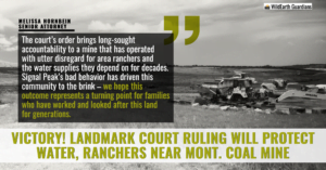 “The court’s order brings long-sought accountability to a mine that has operated with utter disregard for area ranchers and the water supplies they depend on for decades,” said Melissa Hornbein, senior attorney with the Western Environmental Law Center. “Signal Peak’s bad behavior has driven this community to the brink–we hope this outcome represents a turning point for families who have worked and looked after this land for generations.”