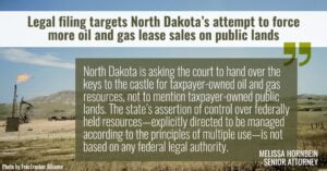“North Dakota is asking the court to hand over the keys to the castle for taxpayer-owned oil and gas resources, not to mention taxpayer-owned public lands,” said Melissa Hornbein, senior attorney with the Western Environmental Law Center. “The state’s assertion of control over federally held resources—explicitly directed to be managed according to the principles of multiple use—is not based on any federal legal authority.”