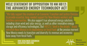 WELC is opposed to HB12, the Advanced Energy Technology Act, introduced in New Mexico’s 2023 legislative session. We fully support the creation of an Economic Transition and Justice Division to provide essential, long-needed support for New Mexico workers and frontline communities. We also support true advanced energy solutions including clean wind and solar energy, as well as other innovative energy storage and efficiency technologies. But HB12’s “devil in the details” would entrench New Mexico in its dependency on fossil fuels at the precise moment New Mexico needs to transition and diversify its revenue and economic base away from fossil fuels. We are deeply troubled that HB12 effectively holds the Economic Transition and Justice Division hostage to HB12’s fossil fuel provisions and other false solutions. This new Division should be passed via HB188 on its own excellent merit. Holding it hostage to HB12’s “devil in the details” is an injustice that New Mexicans should rightly reject.