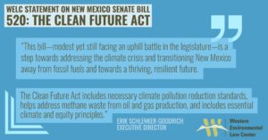 This bill—modest yet still facing an uphill battle in the legislature—is a step towards addressing the climate crisis and transitioning New Mexico away from fossil fuels and towards a thriving, resilient future.  The Clean Future Act includes necessary climate pollution reduction standards, helps address methane waste from oil and gas production, and includes essential climate and equity principles.