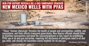 “These ‘forever chemicals’ threaten the health of people and communities, wildlife, and ecosystems, and their effects transcend generations” said Ally Beasley, staff attorney at the Western Environmental Law Center. “New Mexico officials should listen to those in frontline communities and heed the recommendations in this report by prohibiting PFAS use in oil and gas extraction, requiring full disclosure of chemicals used in oil and gas wells, and closing the hazardous waste loophole for oil and gas. These actions are imperative to protect public health and advance environmental justice, now and for future generations.”