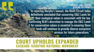 View of hiker standing on a mountaintop overlooking a lush forest. Headline reads, "Court upholds expanded Cascade-Siskiyou National Monument" with a quote from Susan Jane Brown, Senior Attorney which reads, "“This lawsuit attempted to rob Oregonians and all Americans of a biological treasure that deserves permanent protection,” said Susan Jane Brown, senior attorney with the Western Environmental Law Center. “We’re grateful that the Court rejected Murphy Timber’s arguments and that this incredible monument will remain protected for all of us.”