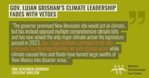 She promised New Mexicans she would act on climate, but has instead opposed multiple comprehensive climate bills and has now vetoed the only major climate action the legislature passed in 2023. Climate legislation is unlikely in 2024’s short budgetary legislative session—the halfway point for Lujan Grisham’s final term. Gov. Lujan Grisham’s promise of net zero emissions has disintegrated into net zero climate action while climate-caused fires and floods have turned large swaths of New Mexico into disaster areas.