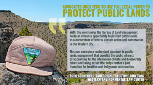 “With this rulemaking, the Bureau holds an immense opportunity to position public lands as a cornerstone of federal climate action and conservation in the Western U.S.,” said Erik Schlenker-Goodrich, executive director of the Western Environmental Law Center. “To that promise, we’ve provided recommendations to strengthen the rule’s capacity to provide tangible, on-the-ground protections for the lands and issues that Westerners care about, from climate action to land, water, and wildlife protection. These recommendations build on the petition for rulemaking that we submitted to the Bureau last year on behalf of 30 groups. We urge the Bureau to take all of our full set of recommendations seriously.” “The proposed rule is an opportunity for the Bureau to flex its considerable but under-used power,” said Schlenker-Goodrich. “This power can underpin a modernized approach to public lands management that benefits the public interest by accounting for the interwoven climate and biodiversity crises and taking action that helps further a just transition for frontline and Indigenous communities.”