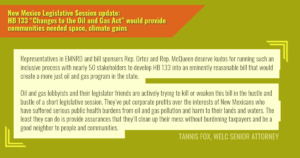 “Representatives in EMNRD and bill sponsors Rep. Ortez and Rep. McQueen deserve kudos for running such an inclusive process with nearly 50 stakeholders to develop HB 133 into an eminently reasonable bill that would create a more just oil and gas program in the state,” said Tannis Fox, senior attorney with the Western Environmental Law Center. “We support this bill,” said Fox. “But make no mistake, oil and gas lobbyists and their legislator friends are actively trying to kill or weaken this bill in the hustle and bustle of a short legislative session. They’ve put corporate profits over the interests of New Mexicans who have suffered serious public health burdens from oil and gas pollution and harm to their lands and waters. The least they can do is provide assurances that they’ll clean up their mess without burdening taxpayers and be a good neighbor to people and communities. The time for action is now.”