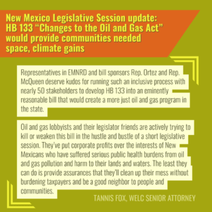 “Representatives in EMNRD and bill sponsors Rep. Ortez and Rep. McQueen deserve kudos for running such an inclusive process with nearly 50 stakeholders to develop HB 133 into an eminently reasonable bill that would create a more just oil and gas program in the state,” said Tannis Fox, senior attorney with the Western Environmental Law Center. “We support this bill,” said Fox. “But make no mistake, oil and gas lobbyists and their legislator friends are actively trying to kill or weaken this bill in the hustle and bustle of a short legislative session. They’ve put corporate profits over the interests of New Mexicans who have suffered serious public health burdens from oil and gas pollution and harm to their lands and waters. The least they can do is provide assurances that they’ll clean up their mess without burdening taxpayers and be a good neighbor to people and communities. The time for action is now.”