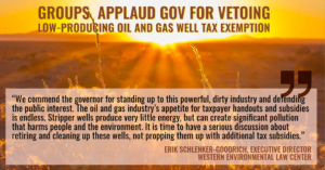 “We commend the governor for standing up to this powerful, dirty industry and defending the public interest,” said Erik Schlenker-Goodrich, executive director of the Western Environmental Law Center. “The oil and gas industry’s appetite for taxpayer handouts and subsidies is endless. Stripper wells produce very little energy, but can create significant pollution that harms people and the environment. It is time to have a serious discussion about retiring and cleaning up these wells, not propping them up with additional tax subsidies.”