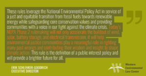 “These rules leverage the National Environmental Policy Act in service of a just and equitable transition from fossil fuels towards renewable energy while safeguarding core conservation values and providing communities with a voice in our fight against the climate crisis,” said Erik Schlenker-Goodrich, executive director of the Western Environmental Law Center. “Today’s NEPA Phase 2 rulemaking will not only accelerate the buildout of wind, solar, battery storage, and electrical transmission, it will help environmental justice communities play a meaningful role in righting many past wrongs and contributing their wisdom and insight to shape climate action. This rule is the definition of a public interest policy and will provide a brighter future for all.