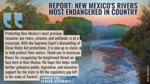 “Protecting New Mexico’s most precious resource–our rivers, streams, and wetlands–is at a crossroad,” said Tannis Fox, senior attorney with the Western Environmental Law Center. “With the Supreme Court’s dismantling of Clean Water Act protections, it is now up to states to fully protect their waters. Thank you to American Rivers for recognizing the heightened threat we face here in New Mexico. We hope this helps further galvanize public, legislative, and executive support for the state to fill the regulatory gap left in the wake of Sackett.”
