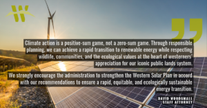 “Climate action is a positive-sum game, not a zero-sum game,” said David Woodsmall, attorney with the Western Environmental Law Center. “Through responsible planning, we can achieve a rapid transition to renewable energy while respecting wildlife, communities, and the ecological values at the heart of westerners’ appreciation for our iconic public lands system. We strongly encourage the administration to strengthen the Western Solar Plan in accord with our recommendations to ensure a rapid, equitable, and ecologically sustainable energy transition.”