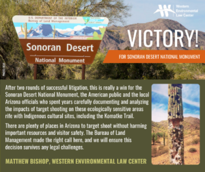 “After two rounds of successful litigation, this is really a win for the Sonoran Desert National Monument, the American public and the local Arizona officials who spent years carefully documenting and analyzing the impacts of target shooting on these ecologically sensitive areas rife with Indigenous cultural sites, including the culturally significant Komatke Trail,” said Matthew Bishop at the Western Environmental Law Center. “There are plenty of places in Arizona to target shoot without harming important resources and visitor safety. The Bureau of Land Management made the right call here, and we will ensure this decision survives any legal challenges.”