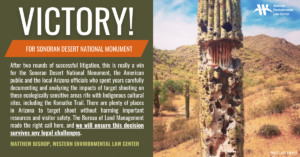 “After two rounds of successful litigation, this is really a win for the Sonoran Desert National Monument, the American public and the local Arizona officials who spent years carefully documenting and analyzing the impacts of target shooting on these ecologically sensitive areas rife with Indigenous cultural sites, including the culturally significant Komatke Trail,” said Matthew Bishop at the Western Environmental Law Center. “There are plenty of places in Arizona to target shoot without harming important resources and visitor safety. The Bureau of Land Management made the right call here, and we will ensure this decision survives any legal challenges.”