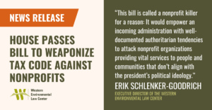 “This bill is called a nonprofit killer for a reason: It would empower an incoming administration with well-documented authoritarian tendencies to attack nonprofit organizations providing vital services to people and communities that don’t align with the president’s political ideology,” said Erik Schlenker-Goodrich, executive director of the Western Environmental Law Center. “The abuse of counter-terrorism measures to attack domestic opponents is common in authoritarian regimes globally and this abuse is now knocking on our country’s door, risking core American freedoms of speech, association, and dissent. This is not speculation. It is a clear and present danger.”