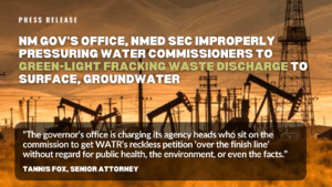 Gov’s office, NMED secretary improperly pressuring water commissioners to green-light fracking waste discharge to surface, groundwater “The governor’s office however is charging its agency heads who sit on the commission to get WATR’s reckless petition ‘over the finish line’ without regard for public health, the environment, or even the facts.