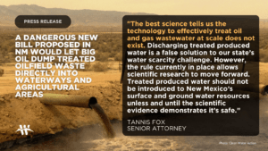 A dangerous new bill proposed in nm would let big oil dump treated oilfield waste directly into waterways and agricultural areas "The best science tells us the technology to effectively treat oil and gas wastewater at scale does not exist. Discharging treated produced water is a false solution to our state’s water scarcity challenge. However, the rule currently in place allows scientific research to move forward. Treated produced water should not be introduced to New Mexico’s surface and ground water resources unless and until the scientific evidence demonstrates it’s safe.” - tannis fox, senior attorney