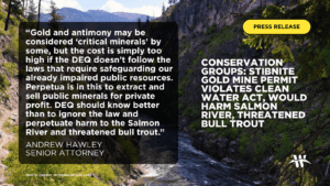 Conservation groups: Stibnite gold mine permit violates Clean Water Act, would harm Salmon River, threatened bull trout “Gold and antimony may be considered ‘critical minerals’ by some, but the cost is simply too high if DEQ doesn’t follow the laws that require safeguarding our already impaired public resources,” said Andrew Hawley, senior attorney at the Western Environmental Law Center. “Perpetua is in this to extract and sell public minerals for private profit. DEQ should know better than to ignore the law and perpetuate harm to the Salmon River and threatened bull trout.”